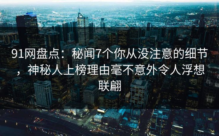 91网盘点：秘闻7个你从没注意的细节，神秘人上榜理由毫不意外令人浮想联翩