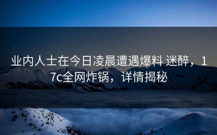 业内人士在今日凌晨遭遇爆料 迷醉，17c全网炸锅，详情揭秘