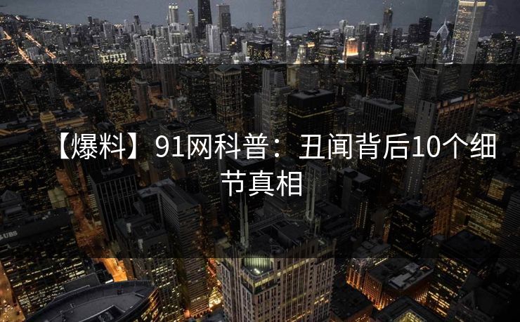 【爆料】91网科普：丑闻背后10个细节真相
