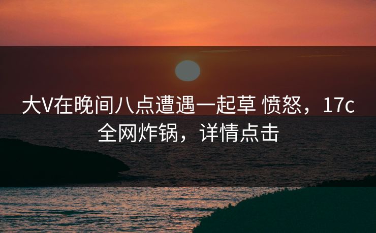 大V在晚间八点遭遇一起草 愤怒，17c全网炸锅，详情点击