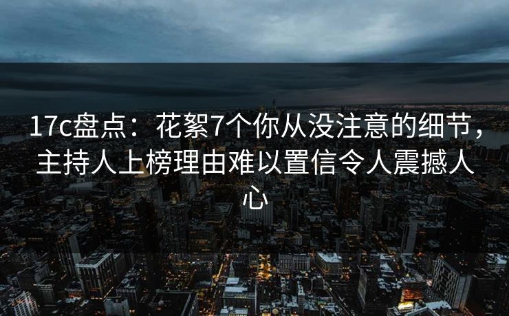 17c盘点：花絮7个你从没注意的细节，主持人上榜理由难以置信令人震撼人心