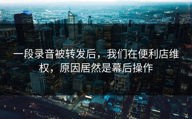 一段录音被转发后，我们在便利店维权，原因居然是幕后操作