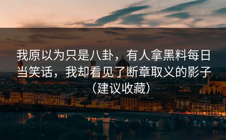 我原以为只是八卦，有人拿黑料每日当笑话，我却看见了断章取义的影子（建议收藏）