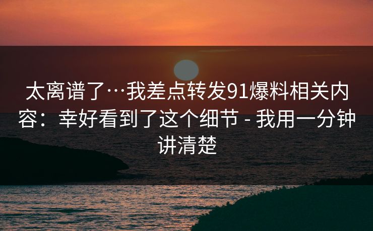 太离谱了…我差点转发91爆料相关内容：幸好看到了这个细节 - 我用一分钟讲清楚