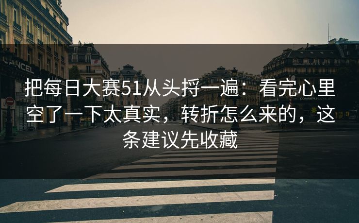 把每日大赛51从头捋一遍：看完心里空了一下太真实，转折怎么来的，这条建议先收藏