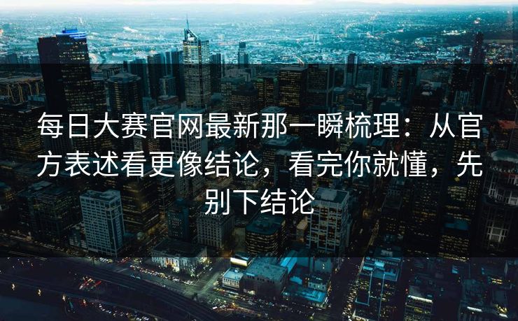 每日大赛官网最新那一瞬梳理：从官方表述看更像结论，看完你就懂，先别下结论