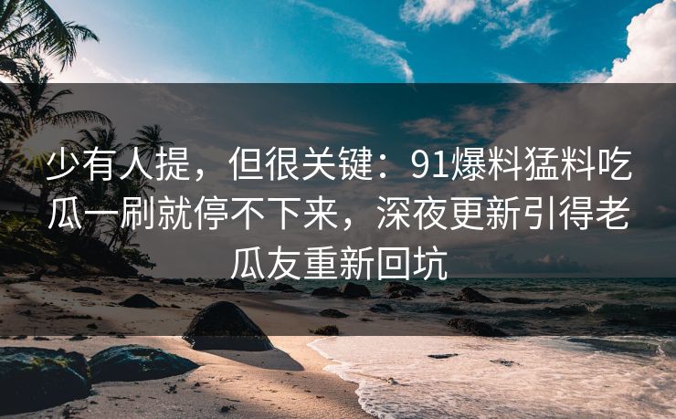 少有人提，但很关键：91爆料猛料吃瓜一刷就停不下来，深夜更新引得老瓜友重新回坑