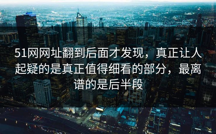 51网网址翻到后面才发现，真正让人起疑的是真正值得细看的部分，最离谱的是后半段